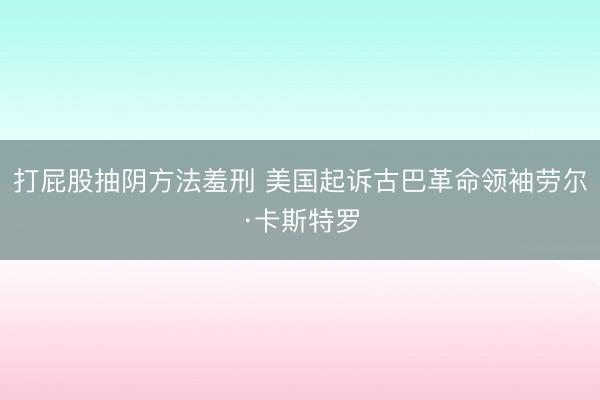 打屁股抽阴方法羞刑 美国起诉古巴革命领袖劳尔·卡斯特罗