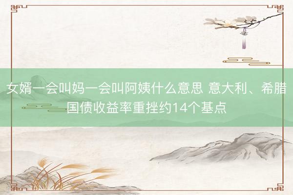 女婿一会叫妈一会叫阿姨什么意思 意大利、希腊国债收益率重挫约14个基点