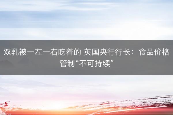 双乳被一左一右吃着的 英国央行行长：食品价格管制“不可持续”