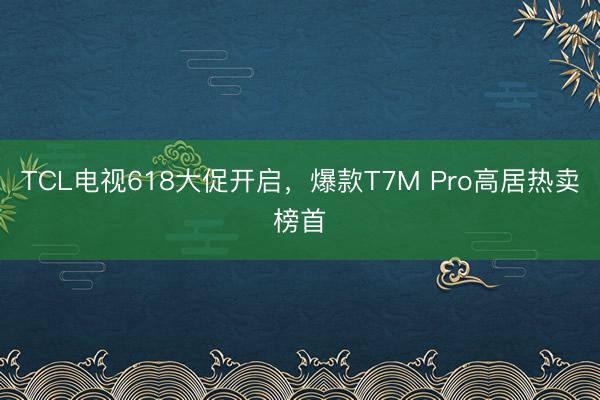 TCL电视618大促开启，爆款T7M Pro高居热卖榜首