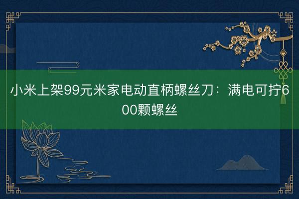 小米上架99元米家电动直柄螺丝刀：满电可拧600颗螺丝