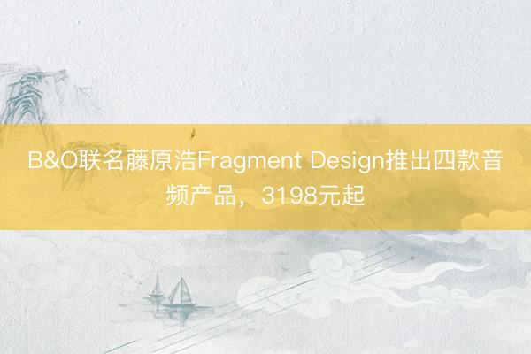 B&O联名藤原浩Fragment Design推出四款音频产品，3198元起