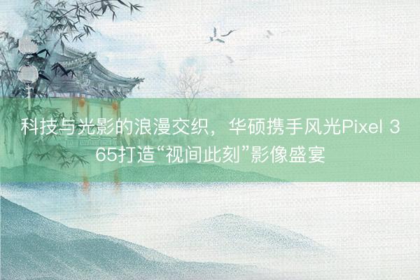 科技与光影的浪漫交织，华硕携手风光Pixel 365打造“视间此刻”影像盛宴
