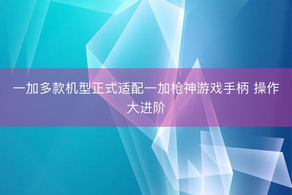 一加多款机型正式适配一加枪神游戏手柄 操作大进阶