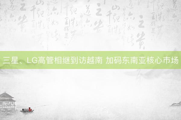 三星、LG高管相继到访越南 加码东南亚核心市场