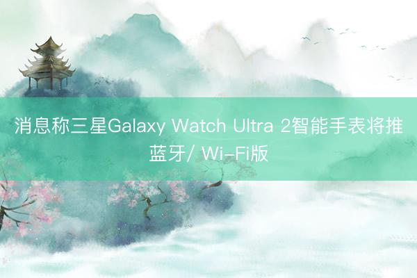消息称三星Galaxy Watch Ultra 2智能手表将推蓝牙/ Wi-Fi版