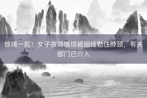 惊魂一刻！女子夜骑俄顷被细线勒住脖颈，有关部门已介入