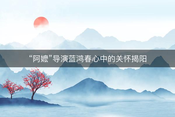 “阿嬷”导演蓝鸿春心中的关怀揭阳
