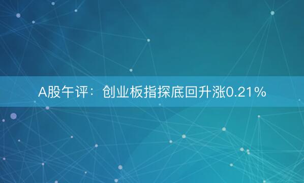 A股午评：创业板指探底回升涨0.21%