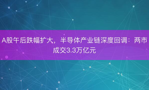 A股午后跌幅扩大，半导体产业链深度回调：两市成交3.3万亿元
