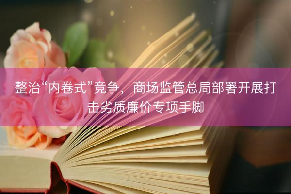 整治“内卷式”竞争，商场监管总局部署开展打击劣质廉价专项手脚