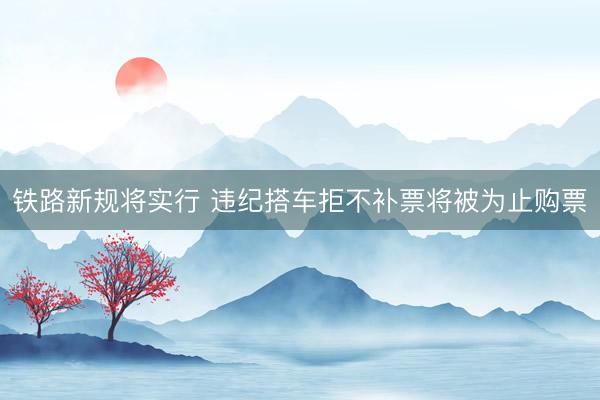 铁路新规将实行 违纪搭车拒不补票将被为止购票