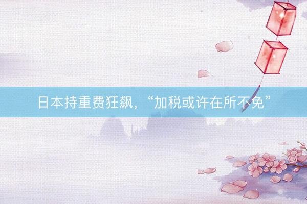 日本持重费狂飙，“加税或许在所不免”