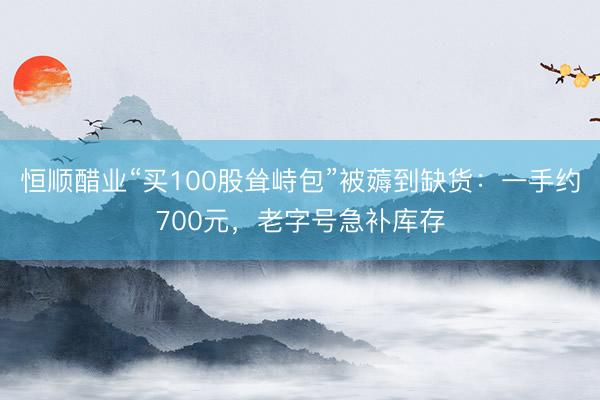 恒顺醋业“买100股耸峙包”被薅到缺货：一手约700元，老字号急补库存