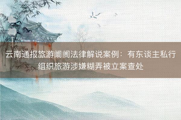 云南通报旅游阛阓法律解说案例：有东谈主私行组织旅游涉嫌糊弄被立案查处