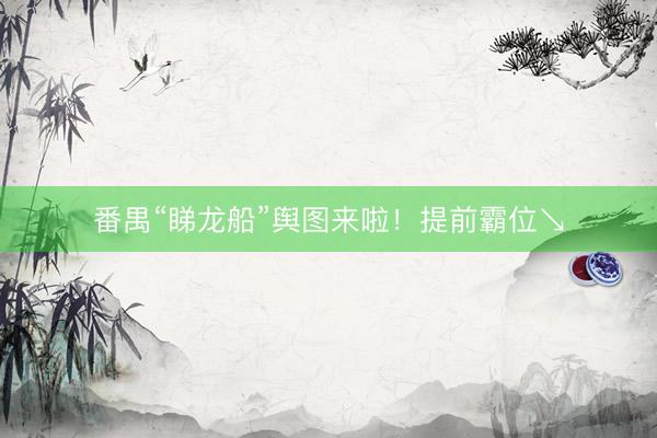 番禺“睇龙船”舆图来啦!提前霸位↘