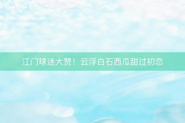 江门球迷大赞！云浮白石西瓜甜过初恋