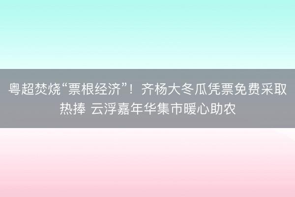 粤超焚烧“票根经济”！齐杨大冬瓜凭票免费采取热捧 云浮嘉年华集市暖心助农