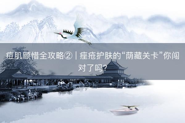 痘肌顾惜全攻略② | 痤疮护肤的“荫藏关卡”你闯对了吗?