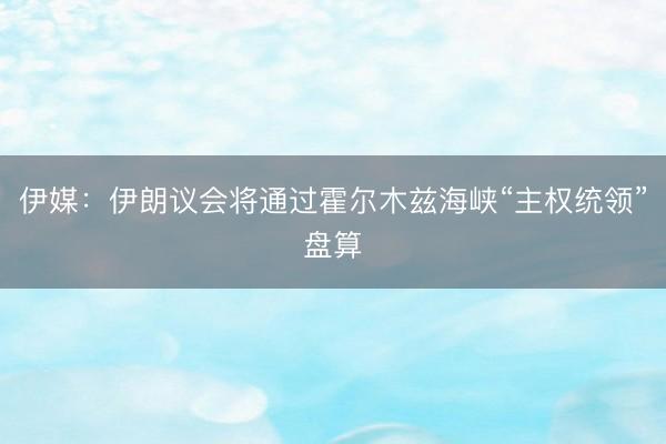 伊媒：伊朗议会将通过霍尔木兹海峡“主权统领”盘算