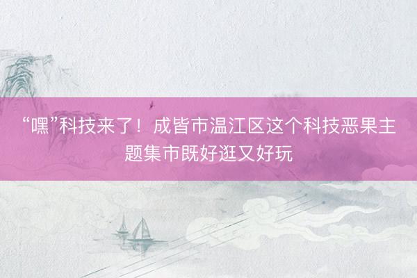 “嘿”科技来了！成皆市温江区这个科技恶果主题集市既好逛又好玩