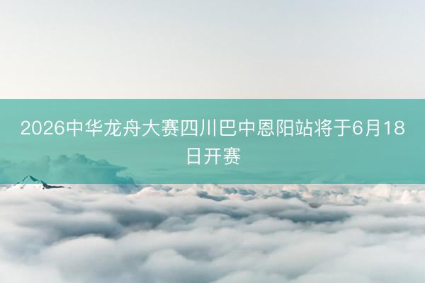 2026中华龙舟大赛四川巴中恩阳站将于6月18日开赛