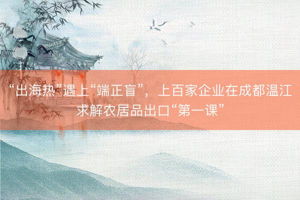 “出海热”遇上“端正盲”，上百家企业在成都温江求解农居品出口“第一课”