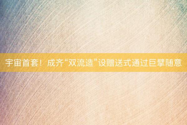 宇宙首套！成齐“双流造”设赠送式通过巨擘随意