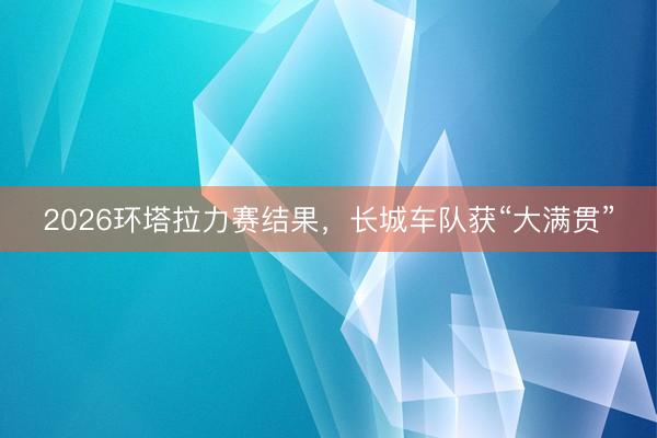 2026环塔拉力赛结果，长城车队获“大满贯”