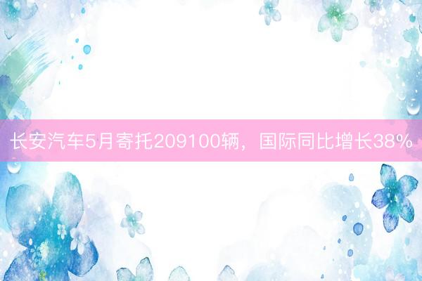 长安汽车5月寄托209100辆，国际同比增长38%