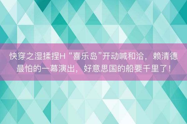 快穿之湿揉捏H “喜乐岛”开动喊和洽，赖清德最怕的一幕演出，好意思国的船要千里了！