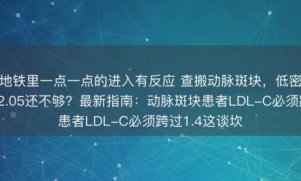 地铁里一点一点的进入有反应 查搬动脉斑块，低密度脂卵白降到2.05还不够？最新指南：动脉斑块患者LDL-C必须跨过1.4这谈坎