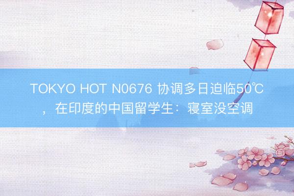 TOKYO HOT N0676 协调多日迫临50℃，在印度的中国留学生：寝室没空调