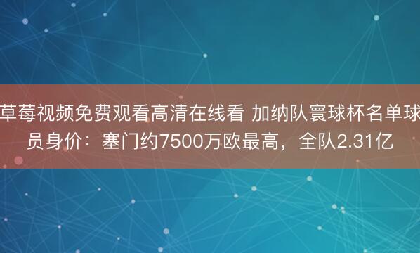 草莓视频免费观看高清在线看 加纳队寰球杯名单球员身价：塞门约7500万欧最高，全队2.31亿