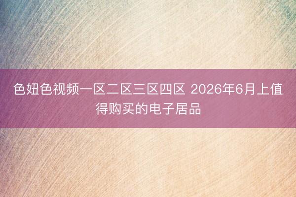 色妞色视频一区二区三区四区 2026年6月上值得购买的电子居品
