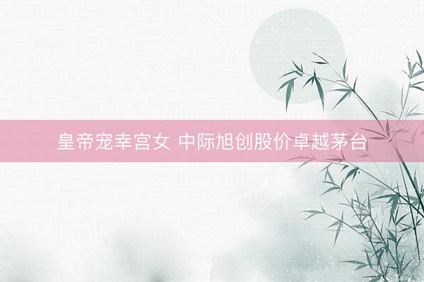 皇帝宠幸宫女 中际旭创股价卓越茅台
