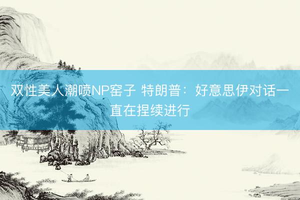 双性美人潮喷NP窑子 特朗普：好意思伊对话一直在捏续进行