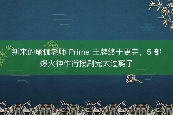 新来的瑜伽老师 Prime 王牌终于更完，5 部爆火神作衔接刷完太过瘾了