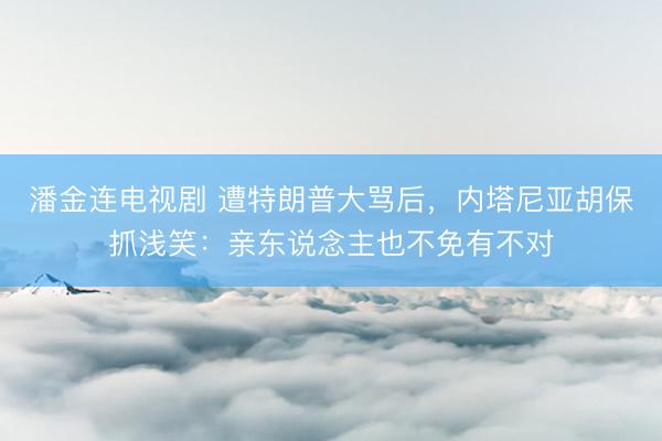 潘金连电视剧 遭特朗普大骂后，内塔尼亚胡保抓浅笑：亲东说念主也不免有不对