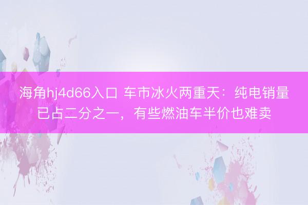 海角hj4d66入口 车市冰火两重天：纯电销量已占二分之一，有些燃油车半价也难卖