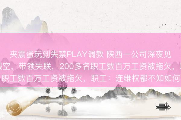 夹震蛋玩到失禁PLAY调教 陕西一公司深夜见知“全员休假”，整夜搬空，带领失联，200多名职工数百万工资被拖欠，职工：连维权都不知如何办
