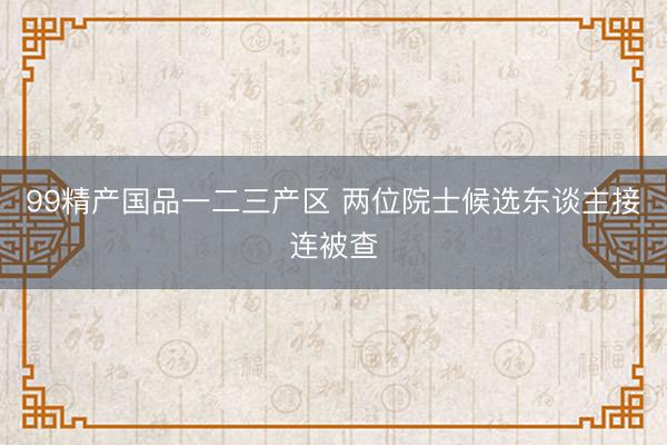 99精产国品一二三产区 两位院士候选东谈主接连被查