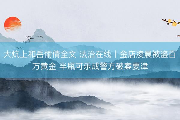 大炕上和岳偷倩全文 法治在线丨金店凌晨被盗百万黄金 半瓶可乐成警方破案要津