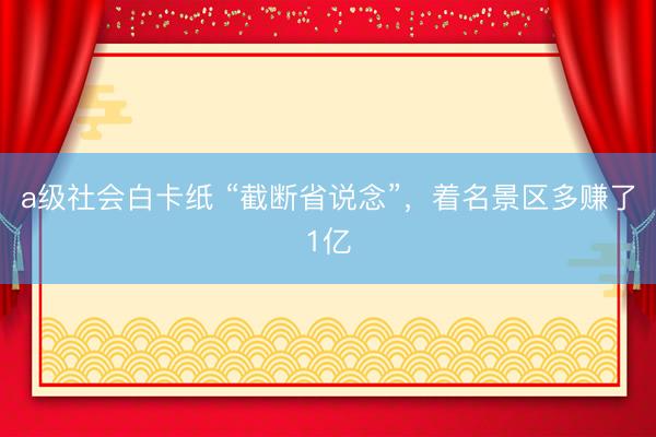 a级社会白卡纸 “截断省说念”，着名景区多赚了1亿