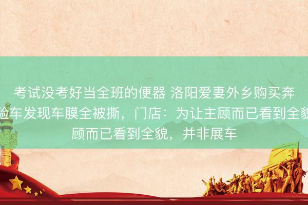 考试没考好当全班的便器 洛阳爱妻外乡购买奔突车，视频验车发现车膜全被撕，门店：为让主顾而已看到全貌，并非展车