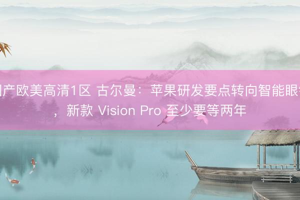 国产欧美高清1区 古尔曼：苹果研发要点转向智能眼镜，新款 Vision Pro 至少要等两年