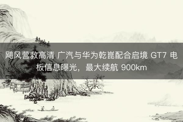 飓风营救高清 广汽与华为乾崑配合启境 GT7 电板信息曝光，最大续航 900km