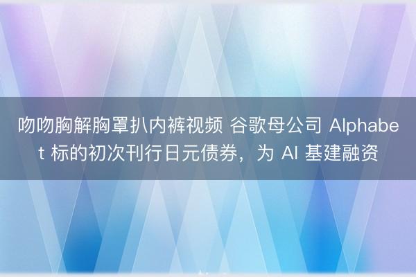 吻吻胸解胸罩扒内裤视频 谷歌母公司 Alphabet 标的初次刊行日元债券，为 AI 基建融资