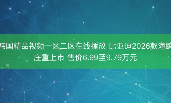 韩国精品视频一区二区在线播放 比亚迪2026款海鸥庄重上市 售价6.99至9.79万元