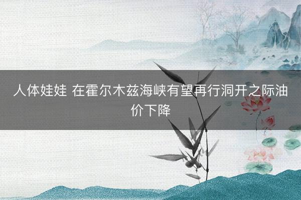 人体娃娃 在霍尔木兹海峡有望再行洞开之际油价下降